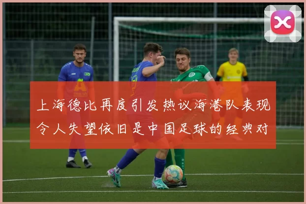上海德比再度引发热议海港队表现令人失望依旧是中国足球的经典对决