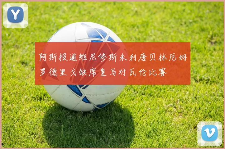 阿斯报道维尼修斯米利唐贝林厄姆罗德里戈缺席皇马对瓦伦比赛