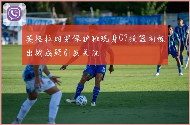 英格拉姆穿保护靴现身G7投篮训练出战成疑引发关注