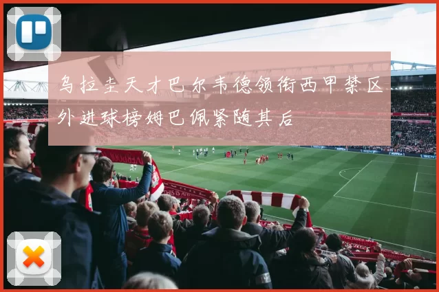 乌拉圭天才巴尔韦德领衔西甲禁区外进球榜姆巴佩紧随其后