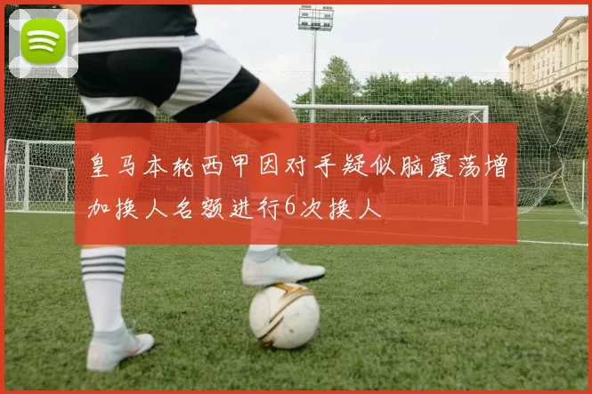 皇马本轮西甲因对手疑似脑震荡增加换人名额进行6次换人