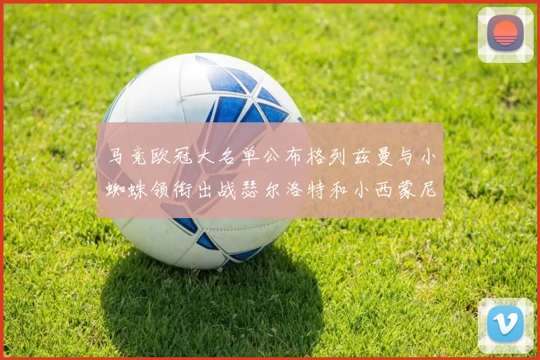 马竞欧冠大名单公布格列兹曼与小蜘蛛领衔出战瑟尔洛特和小西蒙尼在列