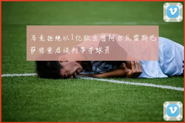 马竞拒绝以1亿欧出售阿尔瓦雷斯巴萨将重启谈判争夺球员