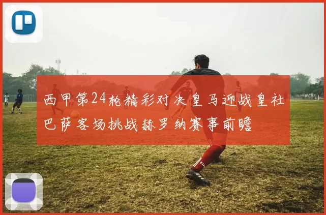 西甲第24轮精彩对决皇马迎战皇社巴萨客场挑战赫罗纳赛事前瞻