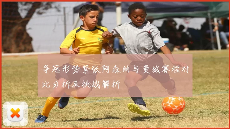 争冠形势紧张阿森纳与曼城赛程对比分析及挑战解析