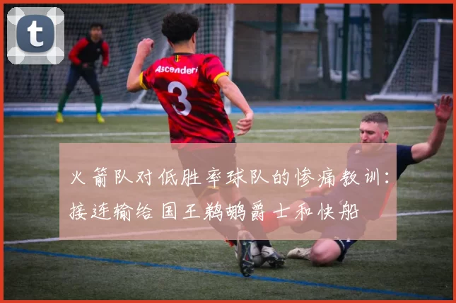 火箭队对低胜率球队的惨痛教训：接连输给国王鹈鹕爵士和快船