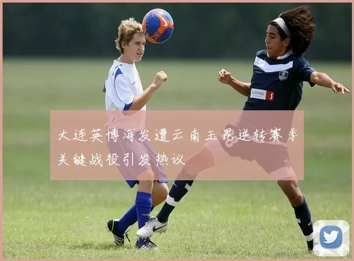 大连英博海发遭云南玉昆逆转赛季关键战役引发热议