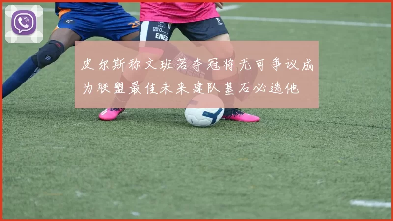 皮尔斯称文班若夺冠将无可争议成为联盟最佳未来建队基石必选他