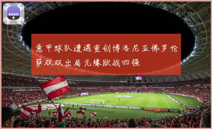 意甲球队遭遇重创博洛尼亚佛罗伦萨双双出局无缘欧战四强