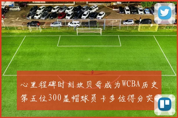 心里程碑时刻坎贝奇成为WCBA历史第五位300盖帽球员卡多佐得分突破1000大关
