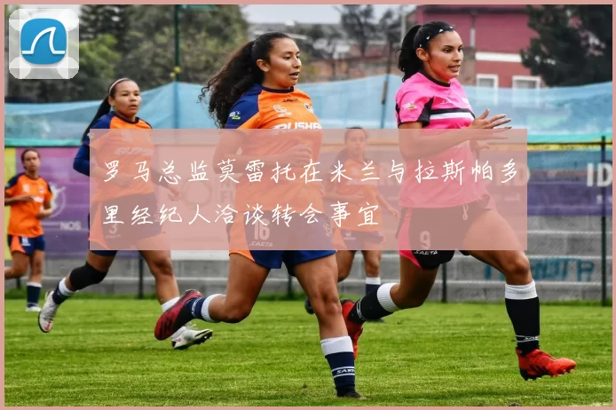 罗马总监莫雷托在米兰与拉斯帕多里经纪人洽谈转会事宜