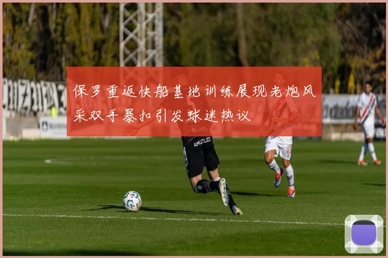 保罗重返快船基地训练展现老炮风采双手暴扣引发球迷热议