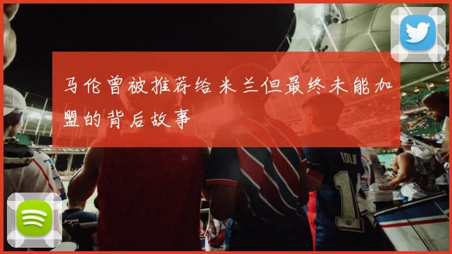 马伦曾被推荐给米兰但最终未能加盟的背后故事