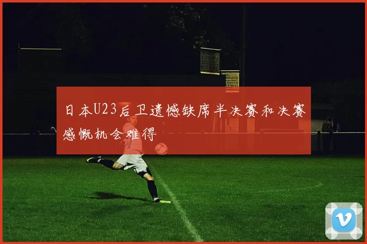 日本U23后卫遗憾缺席半决赛和决赛感慨机会难得