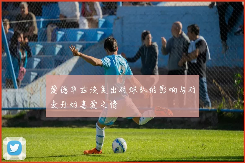 爱德华兹谈复出对球队的影响与对麦丹的喜爱之情