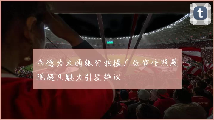 韦德为大通银行拍摄广告宣传照展现超凡魅力引发热议
