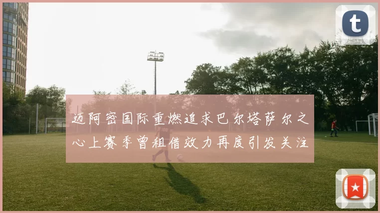迈阿密国际重燃追求巴尔塔萨尔之心上赛季曾租借效力再度引发关注