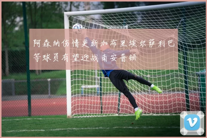 阿森纳伤情更新加布里埃尔萨利巴等球员有望迎战南安普顿