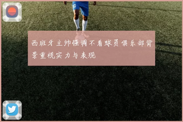 西班牙主帅强调不看球员俱乐部背景重视实力与表现