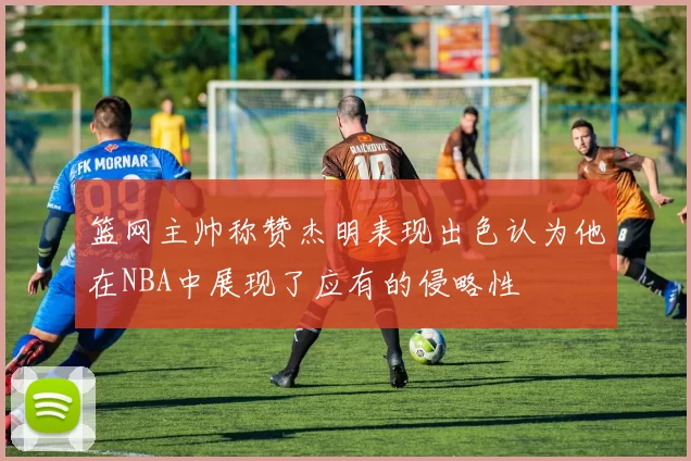篮网主帅称赞杰明表现出色认为他在NBA中展现了应有的侵略性
