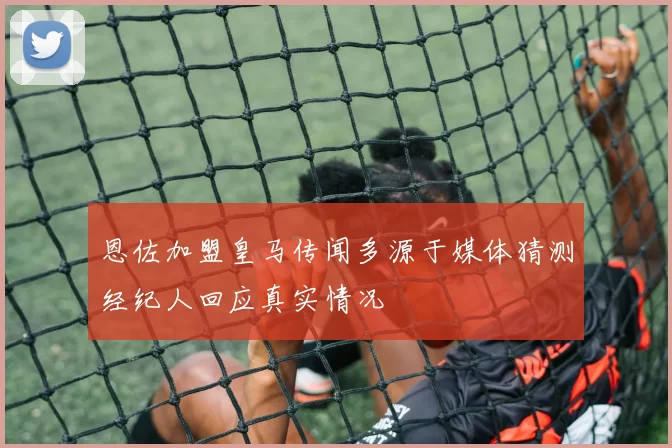 恩佐加盟皇马传闻多源于媒体猜测经纪人回应真实情况