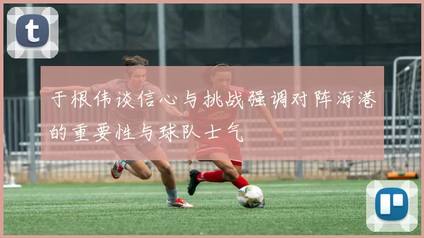于根伟谈信心与挑战强调对阵海港的重要性与球队士气