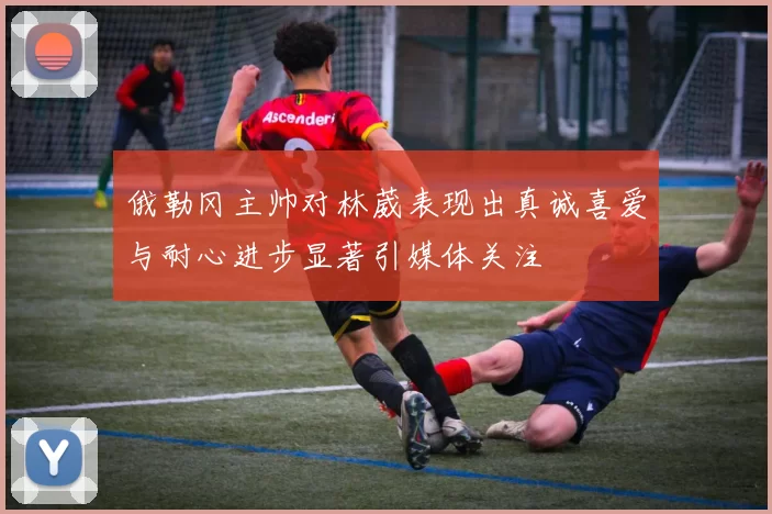 俄勒冈主帅对林葳表现出真诚喜爱与耐心进步显著引媒体关注